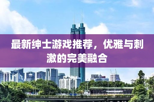 最新绅士游戏推荐，优雅与刺激的完美融合