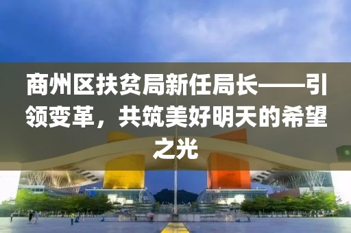 商州区扶贫局新任局长——引领变革，共筑美好明天的希望之光