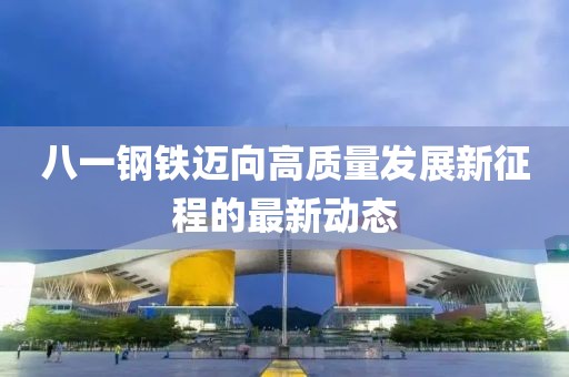 八一钢铁迈向高质量发展新征程的最新动态