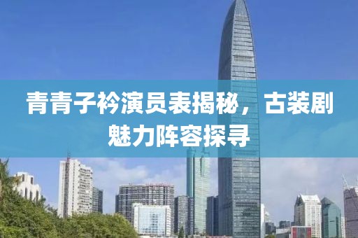 青青子衿演员表揭秘，古装剧魅力阵容探寻