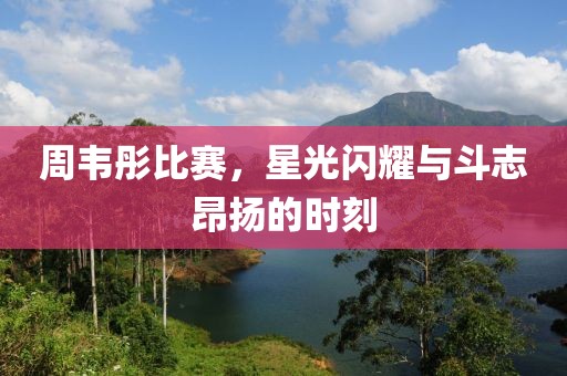 周韦彤比赛，星光闪耀与斗志昂扬的时刻