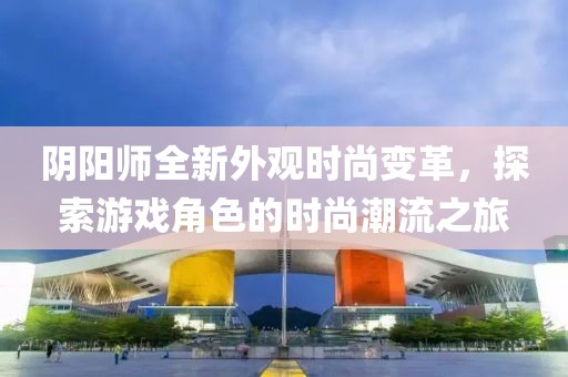 阴阳师全新外观时尚变革，探索游戏角色的时尚潮流之旅