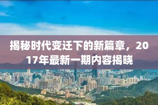 揭秘时代变迁下的新篇章，2017年最新一期内容揭晓