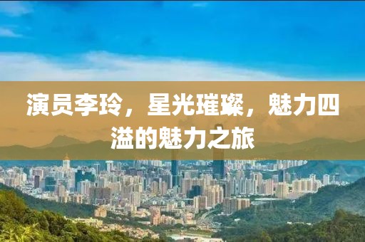 演员李玲，星光璀璨，魅力四溢的魅力之旅