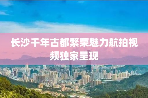 长沙千年古都繁荣魅力航拍视频独家呈现