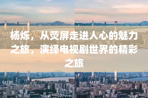 杨烁，从荧屏走进人心的魅力之旅，演绎电视剧世界的精彩之旅