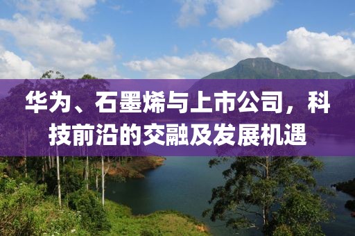 华为、石墨烯与上市公司，科技前沿的交融及发展机遇