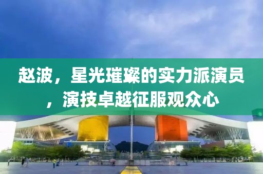 赵波，星光璀璨的实力派演员，演技卓越征服观众心