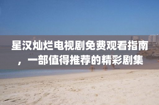 星汉灿烂电视剧免费观看指南，一部值得推荐的精彩剧集