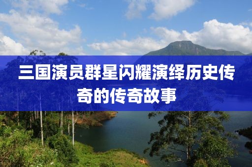 三国演员群星闪耀演绎历史传奇的传奇故事