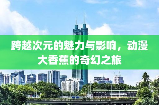 跨越次元的魅力与影响，动漫大香蕉的奇幻之旅