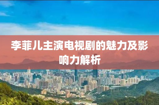 李菲儿主演电视剧的魅力及影响力解析