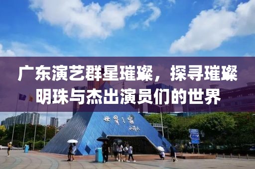 广东演艺群星璀璨，探寻璀璨明珠与杰出演员们的世界