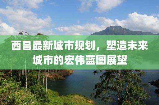 西昌最新城市规划，塑造未来城市的宏伟蓝图展望