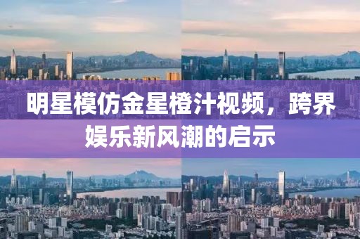 明星模仿金星橙汁视频，跨界娱乐新风潮的启示
