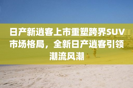 日产新逍客上市重塑跨界SUV市场格局，全新日产逍客引领潮流风潮
