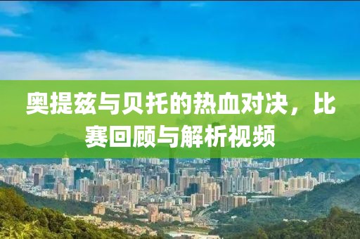 奥提兹与贝托的热血对决，比赛回顾与解析视频