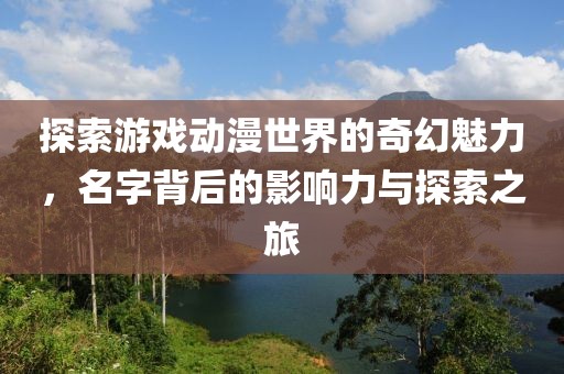 探索游戏动漫世界的奇幻魅力，名字背后的影响力与探索之旅