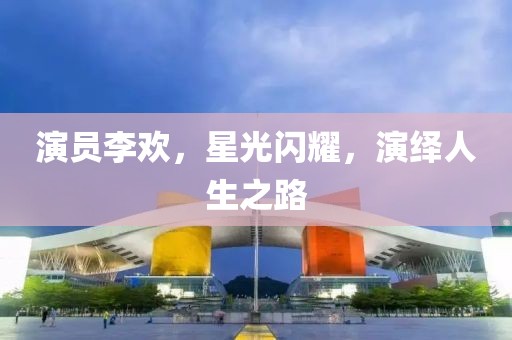 演员李欢，星光闪耀，演绎人生之路