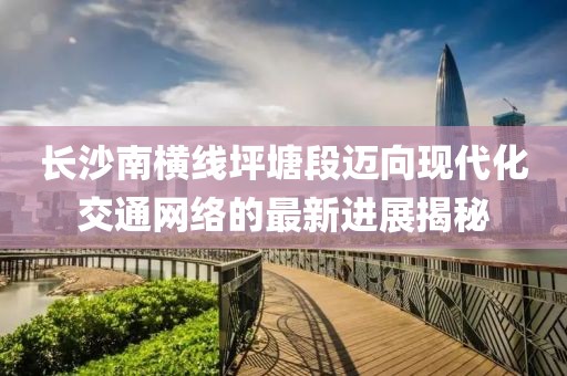 长沙南横线坪塘段迈向现代化交通网络的最新进展揭秘