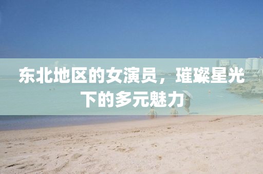 东北地区的女演员，璀璨星光下的多元魅力