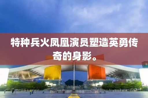 特种兵火凤凰演员塑造英勇传奇的身影。