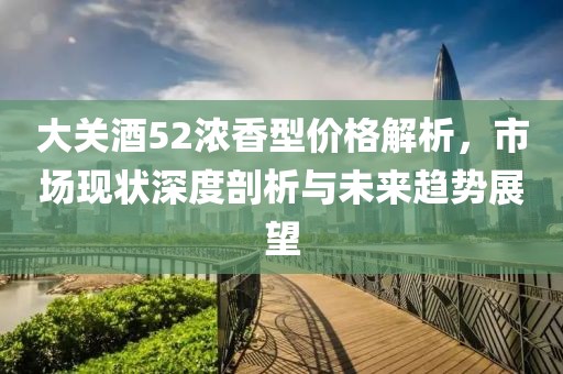 大关酒52浓香型价格解析，市场现状深度剖析与未来趋势展望