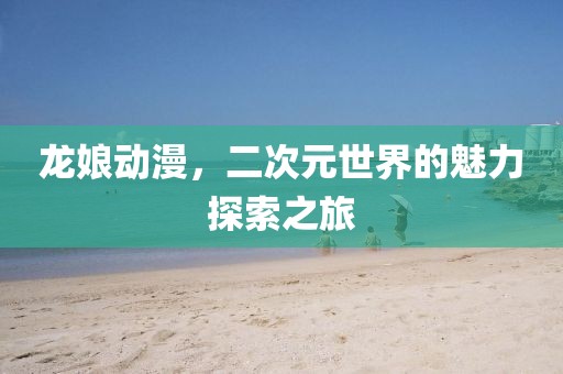 龙娘动漫，二次元世界的魅力探索之旅