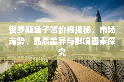 俄罗斯鱼子酱价格揭秘，市场走势、品质差异与影响因素探究