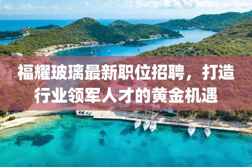 福耀玻璃最新职位招聘，打造行业领军人才的黄金机遇