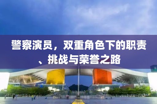 警察演员，双重角色下的职责、挑战与荣誉之路