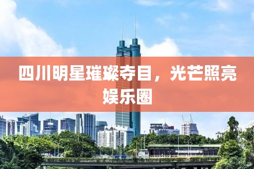 四川明星璀璨夺目，光芒照亮娱乐圈