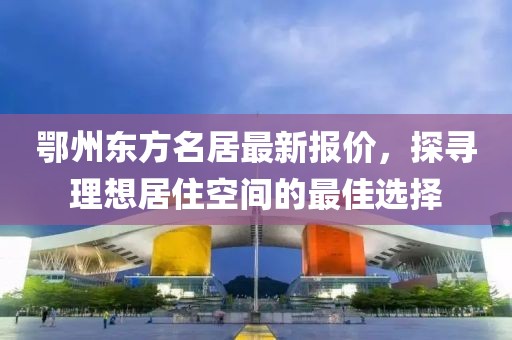 鄂州东方名居最新报价，探寻理想居住空间的最佳选择