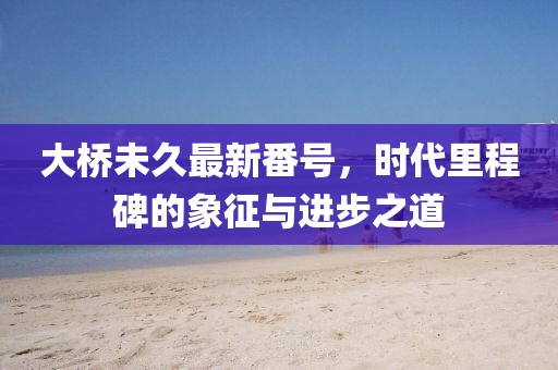 大桥未久最新番号，时代里程碑的象征与进步之道