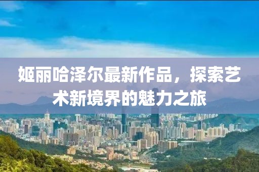 姬丽哈泽尔最新作品，探索艺术新境界的魅力之旅