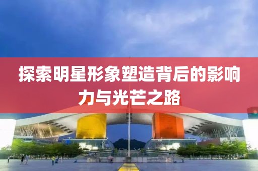 探索明星形象塑造背后的影响力与光芒之路