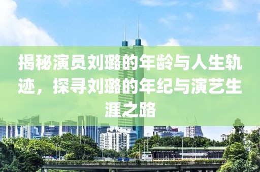 揭秘演员刘璐的年龄与人生轨迹，探寻刘璐的年纪与演艺生涯之路