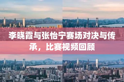 李晓霞与张怡宁赛场对决与传承，比赛视频回顾