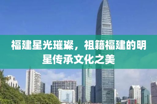 福建星光璀璨，祖籍福建的明星传承文化之美