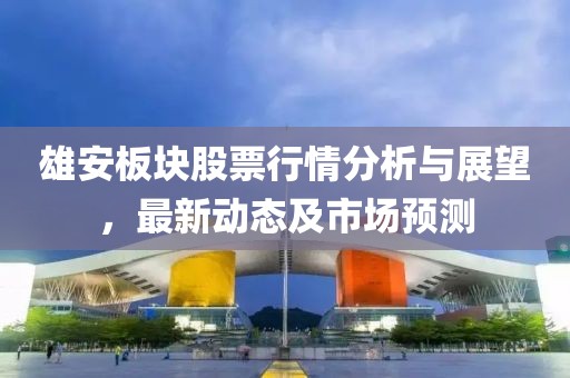 雄安板块股票行情分析与展望，最新动态及市场预测