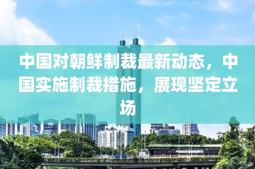 中国对朝鲜制裁最新动态，中国实施制裁措施，展现坚定立场