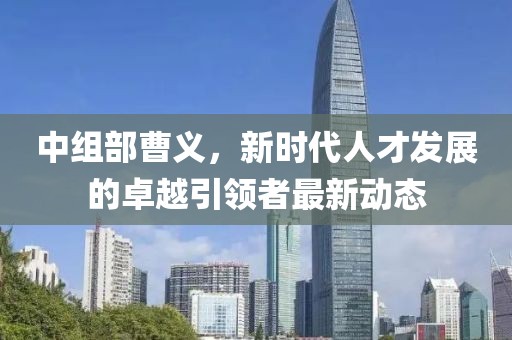 中组部曹义，新时代人才发展的卓越引领者最新动态