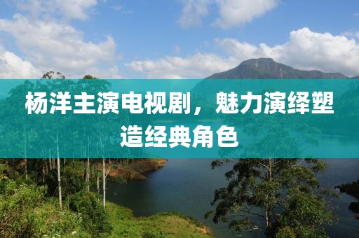 杨洋主演电视剧，魅力演绎塑造经典角色