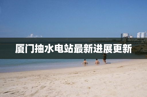 厦门抽水电站最新进展更新
