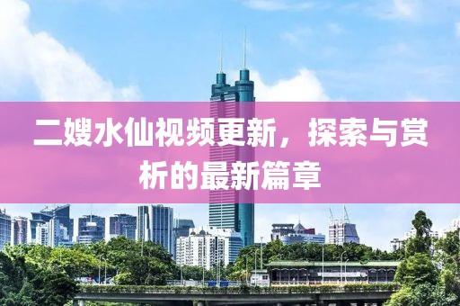 二嫂水仙视频更新，探索与赏析的最新篇章