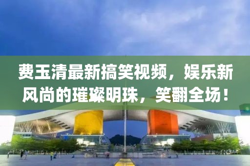 费玉清最新搞笑视频，娱乐新风尚的璀璨明珠，笑翻全场！