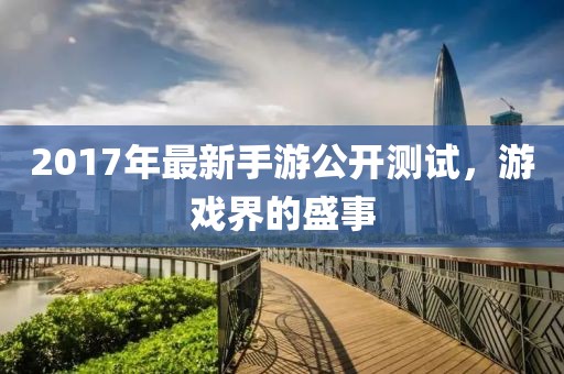2017年最新手游公开测试，游戏界的盛事