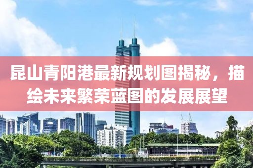 昆山青阳港最新规划图揭秘，描绘未来繁荣蓝图的发展展望