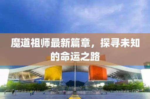 魔道祖师最新篇章，探寻未知的命运之路