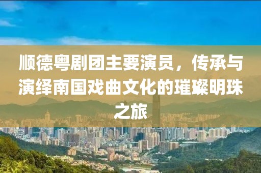 顺德粤剧团主要演员，传承与演绎南国戏曲文化的璀璨明珠之旅